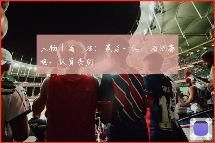 人物｜高昉洁：最后一站，泪洒赛场，认真告别