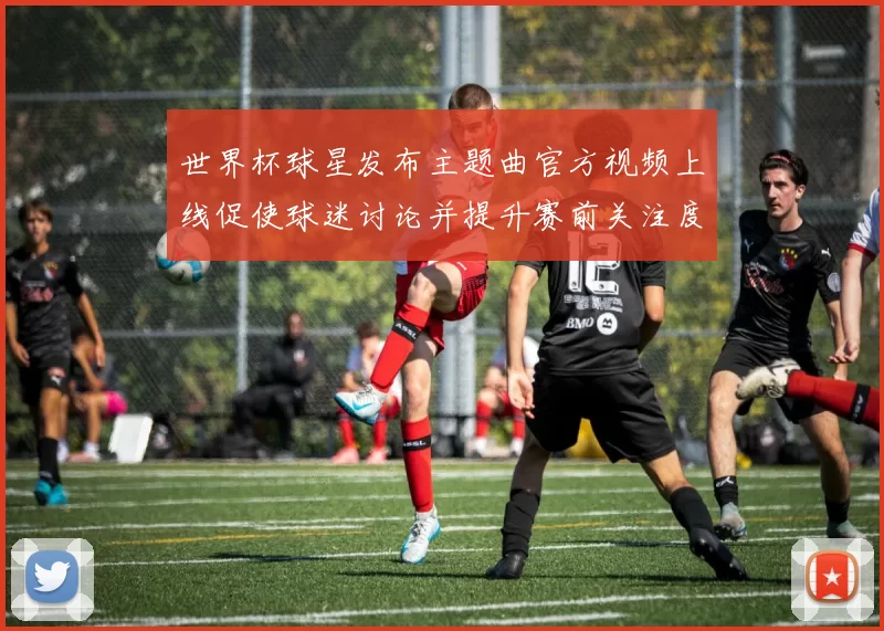 世界杯球星发布主题曲官方视频上线促使球迷讨论并提升赛前关注度