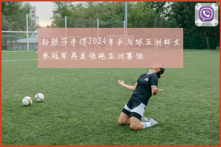 孙颖莎夺得2024年乒乓球亚洲杯女单冠军再度领跑亚洲赛场