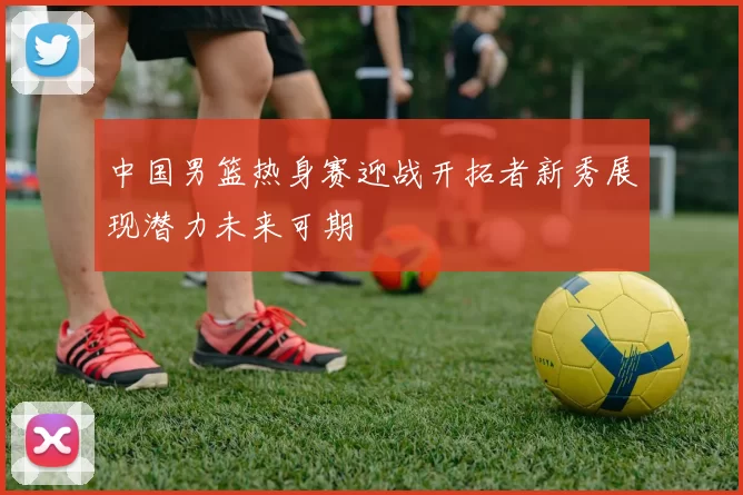 中国男篮热身赛迎战开拓者新秀展现潜力未来可期