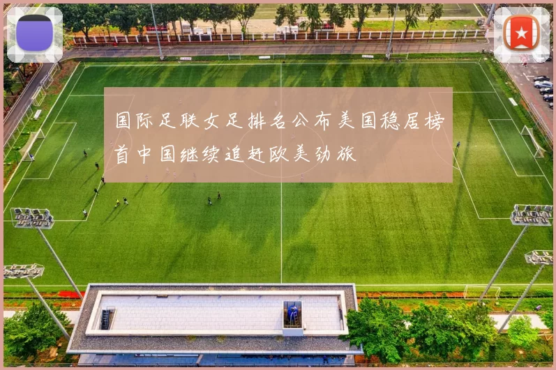 国际足联女足排名公布美国稳居榜首中国继续追赶欧美劲旅