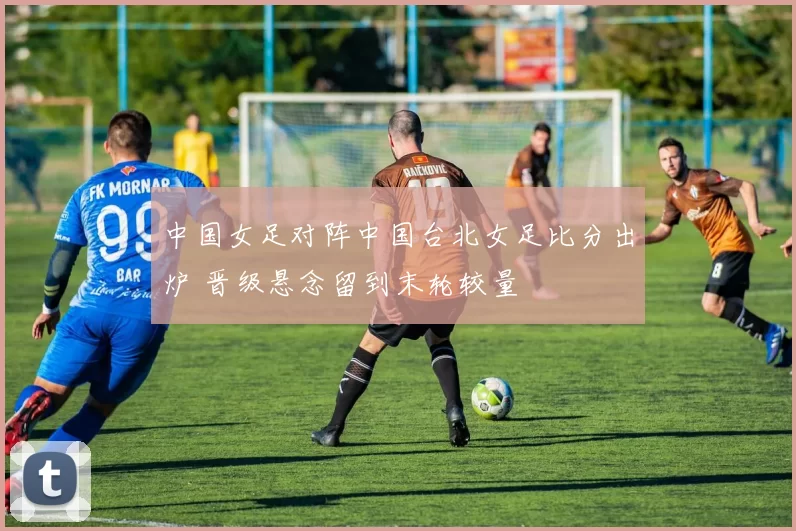 中国女足对阵中国台北女足比分出炉 晋级悬念留到末轮较量