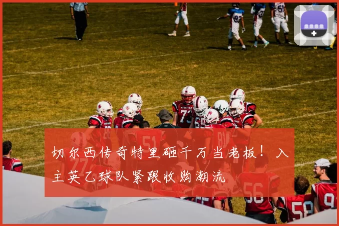 切尔西传奇特里砸千万当老板！入主英乙球队紧跟收购潮流