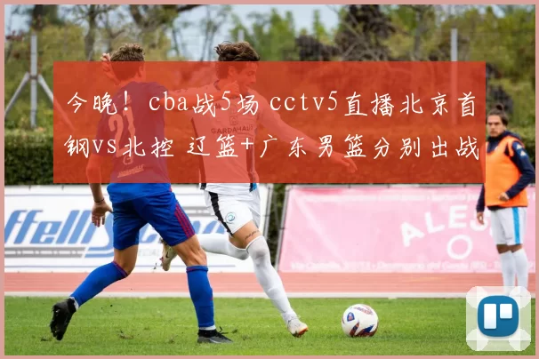 今晚！cba战5场 cctv5直播北京首钢vs北控 辽篮+广东男篮分别出战