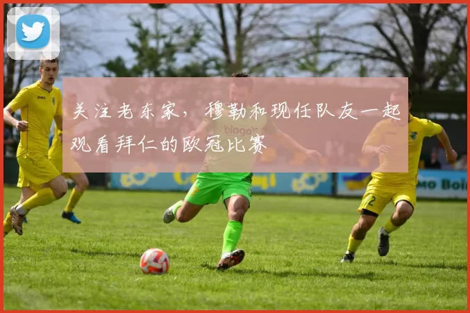 关注老东家，穆勒和现任队友一起观看拜仁的欧冠比赛