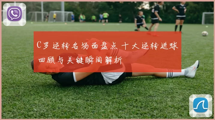 C罗逆转名场面盘点 十大逆转进球回顾与关键瞬间解析