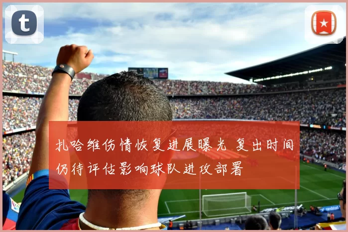 扎哈维伤情恢复进展曝光 复出时间仍待评估影响球队进攻部署
