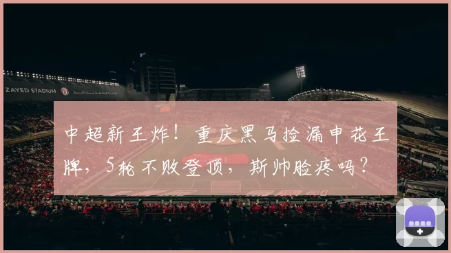 中超新王炸！重庆黑马捡漏申花王牌，5轮不败登顶，斯帅脸疼吗？