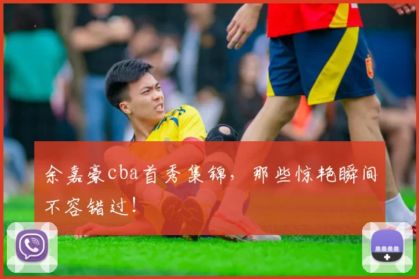 余嘉豪cba首秀集锦，那些惊艳瞬间不容错过！