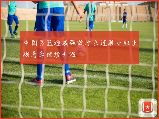 中国男篮迎战强敌冲击连胜小组出线悬念继续升温