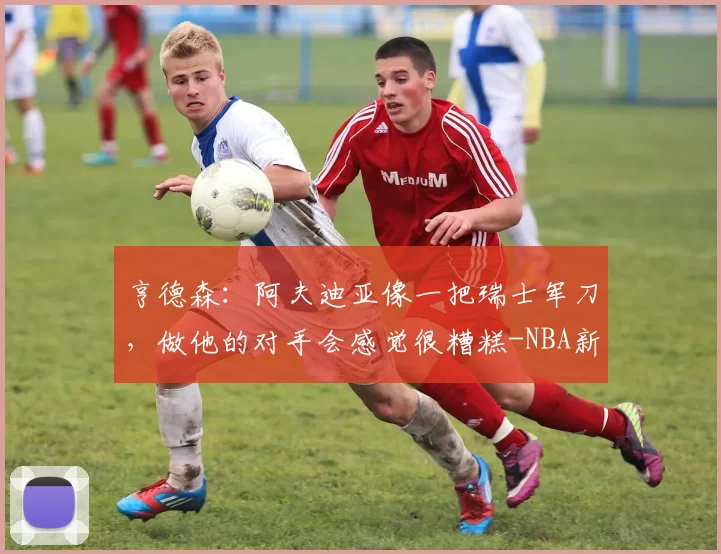 亨德森：阿夫迪亚像一把瑞士军刀，做他的对手会感觉很糟糕-NBA新闻