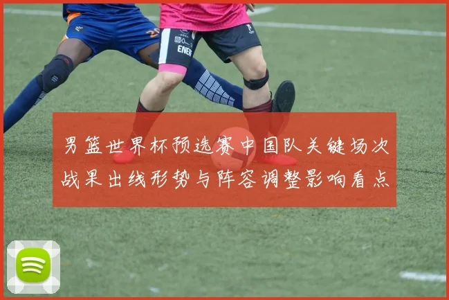 男篮世界杯预选赛中国队关键场次战果出线形势与阵容调整影响看点