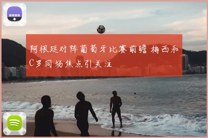 阿根廷对阵葡萄牙比赛前瞻 梅西和C罗同场焦点引关注
