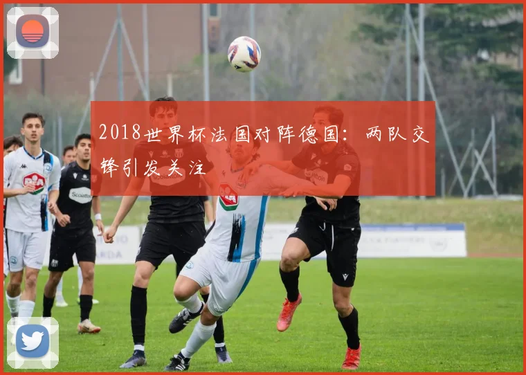 2018世界杯法国对阵德国:两队交锋引发关注