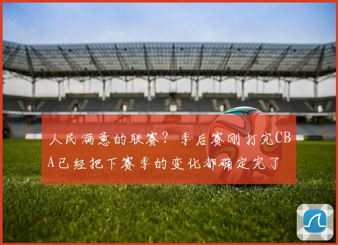 人民满意的联赛？季后赛刚打完CBA已经把下赛季的变化都确定完了