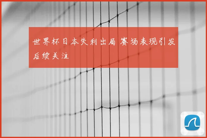 世界杯日本失利出局 赛场表现引发后续关注
