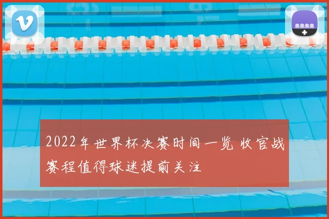 2022年世界杯决赛时间一览 收官战赛程值得球迷提前关注