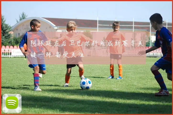 阿根廷左后卫巴尔科或成新赛季关键一环 备受关注