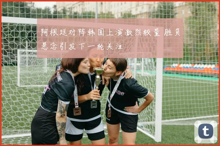 阿根廷对阵韩国上演激烈较量 胜负悬念引发下一轮关注