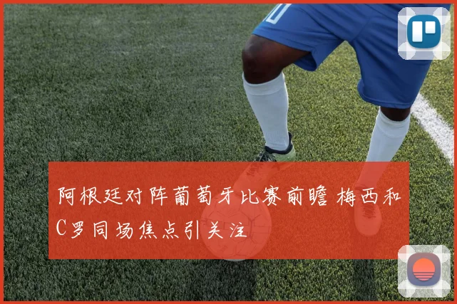 阿根廷对阵葡萄牙比赛前瞻 梅西和C罗同场焦点引关注
