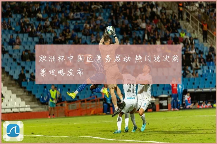 欧洲杯中国区票务启动 热门场次购票攻略发布