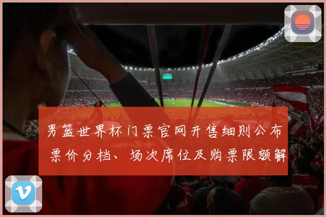 男篮世界杯门票官网开售细则公布 票价分档、场次席位及购票限额解读