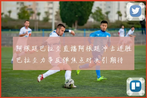 阿根廷巴拉圭直播阿根廷冲击连胜巴拉圭力争反弹焦点对决引期待