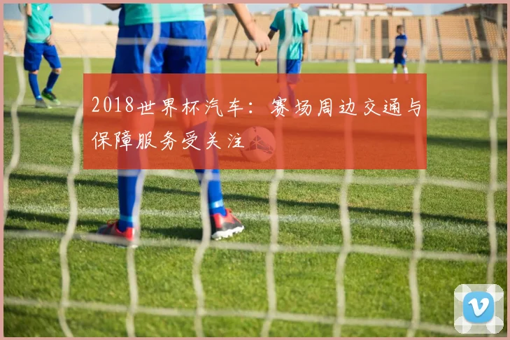 2018世界杯汽车:赛场周边交通与保障服务受关注