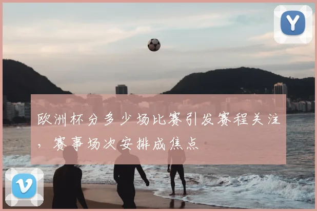 欧洲杯分多少场比赛引发赛程关注,赛事场次安排成焦点